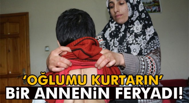 Ağrı’da bir annenin feryadı:  Oğlumu kurtarın 