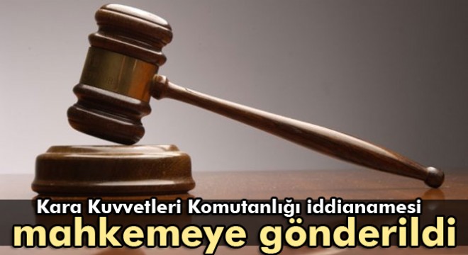 Kara Kuvvetleri Komutanlığı iddianamesi mahkemeye gönderildi